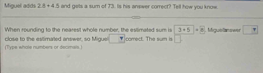 Miguel adds 2.8+4.5 and gets a sum of 73. Is his answer correct? Tell how you know. 
When rounding to the nearest whole number, the estimated sum is 3+5=8. Miguelanswer □  
close to the estimated answer, so Miguel correct. The sum is □ 
(Type whole numbers or decimals.)