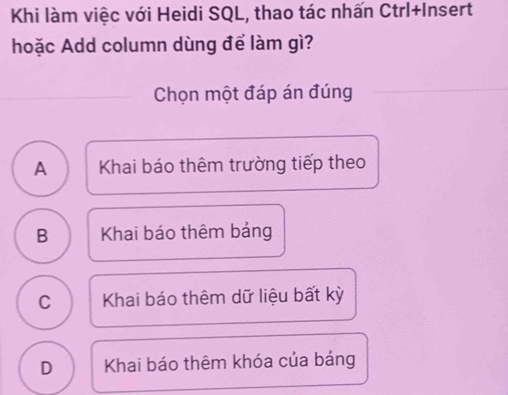 Khi làm việc với Heidi SQL, thao tác nhấn Ctrl+Insert
hoặc Add column dùng để làm gì?
Chọn một đáp án đúng
A Khai báo thêm trường tiếp theo
B Khai báo thêm bảng
C Khai báo thêm dữ liệu bất kỳ
D Khai báo thêm khóa của bảng