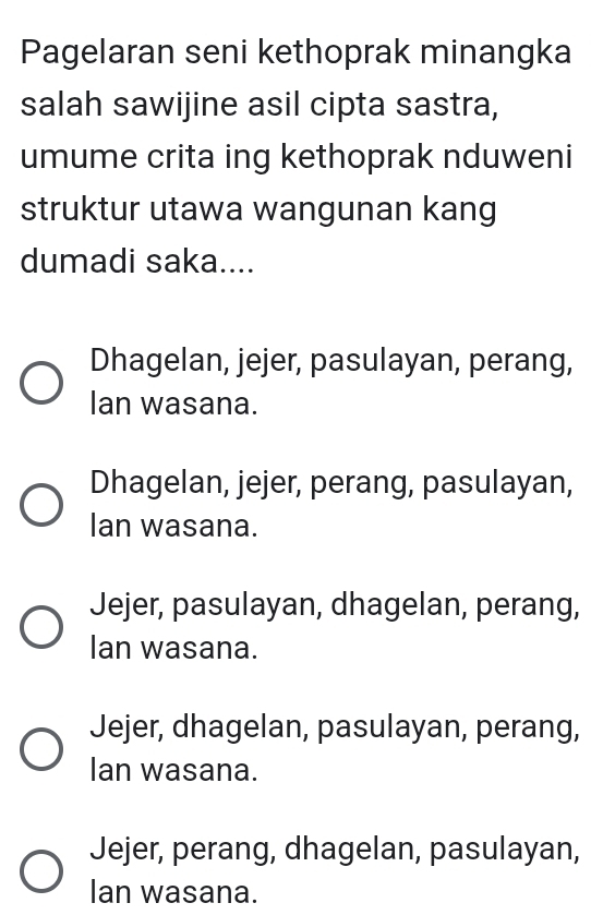 Pagelaran seni kethoprak minangka
salah sawijine asil cipta sastra,
umume crita ing kethoprak nduweni
struktur utawa wangunan kang
dumadi saka....
Dhagelan, jejer, pasulayan, perang,
Ian wasana.
Dhagelan, jejer, perang, pasulayan,
Ian wasana.
Jejer, pasulayan, dhagelan, perang,
Ian wasana.
Jejer, dhagelan, pasulayan, perang,
Ian wasana.
Jejer, perang, dhagelan, pasulayan,
Ian wasana.