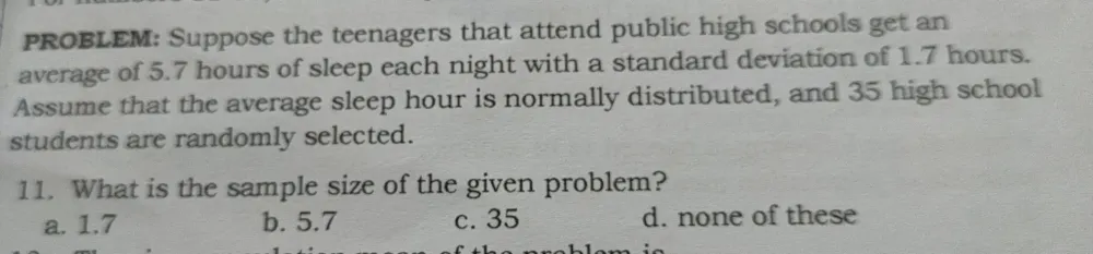 PROBLEM: Suppose the teenagers that attend public high schools get an
average of 5.7 hours of sleep each night with a standard deviation of 1.7 hours.
Assume that the average sleep hour is normally distributed, and 35 high school
students are randomly selected.
11. What is the sample size of the given problem?
a. 1.7 b. 5.7 c. 35 d. none of these