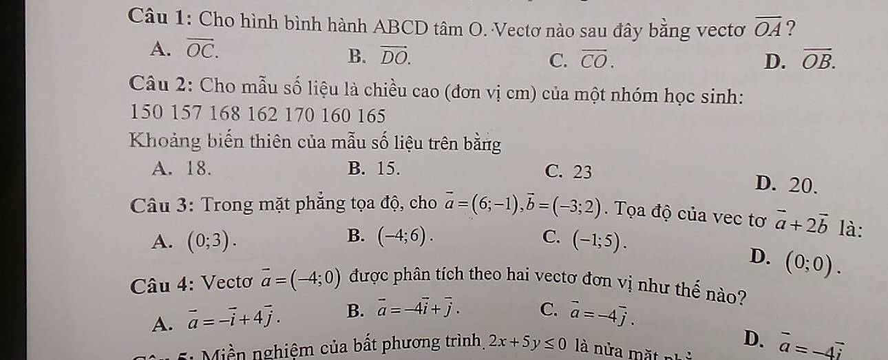 Cho hình bình hành ABCD tâm O. Vectơ nào sau đây bằng vectơ overline OA ?
A. vector OC.
B. vector DO. C. overline CO. D. overline OB. 
Câu 2: Cho mẫu số liệu là chiều cao (đơn vị cm) của một nhóm học sinh:
150 157 168 162 170 160 165
Khoảng biến thiên của mẫu số liệu trên bằng
A. 18. B. 15. C. 23
D. 20.
Câu 3: Trong mặt phẳng tọa độ, cho vector a=(6;-1), vector b=(-3;2). Tọa độ của vec tơ vector a+2vector b là:
B.
A. (0;3). (-4;6). C. (-1;5).
D. (0;0). 
Câu 4: Vectơ vector a=(-4;0) được phân tích theo hai vectơ đơn vị như thế nào?
A. vector a=-vector i+4vector j. B. vector a=-4vector i+vector j.
C. vector a=-4vector j.
D.
Miền nghiệm của bất phương trình, 2x+5y≤ 0 là nửa mặt ... vector a=-4vector i