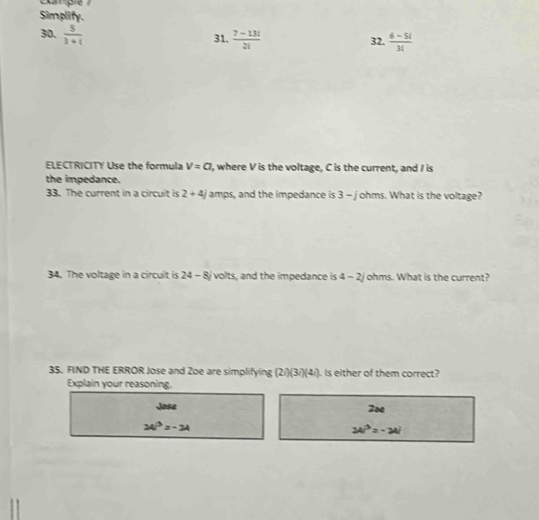 Exar pre 
Simplify. 
30、  5/3+i 
31.  (7-13i)/2i  32.  (6-5i)/3i 
ELECTRICITY Use the formula V=a , where V is the voltage, C is the current, and I is 
the impedance. 
33. The current in a circuit is 2+4j amps, and the impedance is 3 - johms. What is the voltage? 
34. The voltage in a circuit is 24- 8j volts, and the impedance is 4 - 2johms. What is the current? 
35. FIND THE ERROR Jose and Zoe are simplifying (2i)(3i)(4i). Is either of them correct? 
Explain your reasoning. 
Jose Zoa
24i^3=-24
24i^3=-21i