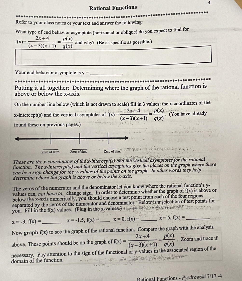 Rational Functions
Refer to your class notes or your text and answer the following:
What type of end behavior asymptote (horizontal or oblique) do you expect to find for
f(x)= (2x+4)/(x-3)(x+1) = p(x)/q(x)  and why? (Be as specific as possible.)
Your end behavior asymptote is y= _
Putting it all together: Determining where the graph of the rational function is
above or below the x-axis.
On the number line below (which is not drawn to scale) fill in 3 values: the x-coordinates of the
x-intercept(s) and the vertical asymptotes of f(x)= (2x+4)/(x-3)(x+1) = p(x)/q(x) . (You have already
found these on previous pages.)
These are the x-coordinates of the x-intercept(s) and the vertical asymptotes for the rational
function. The x-intercept(s) and the vertical asymptotes give the places on the graph where there
can be a sign change for the y-values of the points on the graph. In other words they help
determine where the graph is above or below the x-axis.
The zeros of the numerator and the denominator let you know where the rational function’s y-
values can, not have to, change sign. In order to determine whether the graph of f(x) is above or
below the x-axis numerically, you should choose a test point from each of the four regions
separated by the zeros of the numerator and denominator. Below is a selection of test points for
you. Fill in the f(x) values. (Plug in the x-values.)
_ x=-3,f(x)=
x=-1.5,f(x)= _ x=0,f(x)= _ x=5,f(x)= _
Now graph f(x) to see the graph of the rational function. Compare the graph with the analysis
above. These points should be on the graph of f(x)= (2x+4)/(x-3)(x+1) = p(x)/q(x) . Zoom and trace if
necessary. Pay attention to the sign of the functional or y-values in the associated region of the
domain of the function.
Rational Functions - Pyzdrowski 7/17 -4