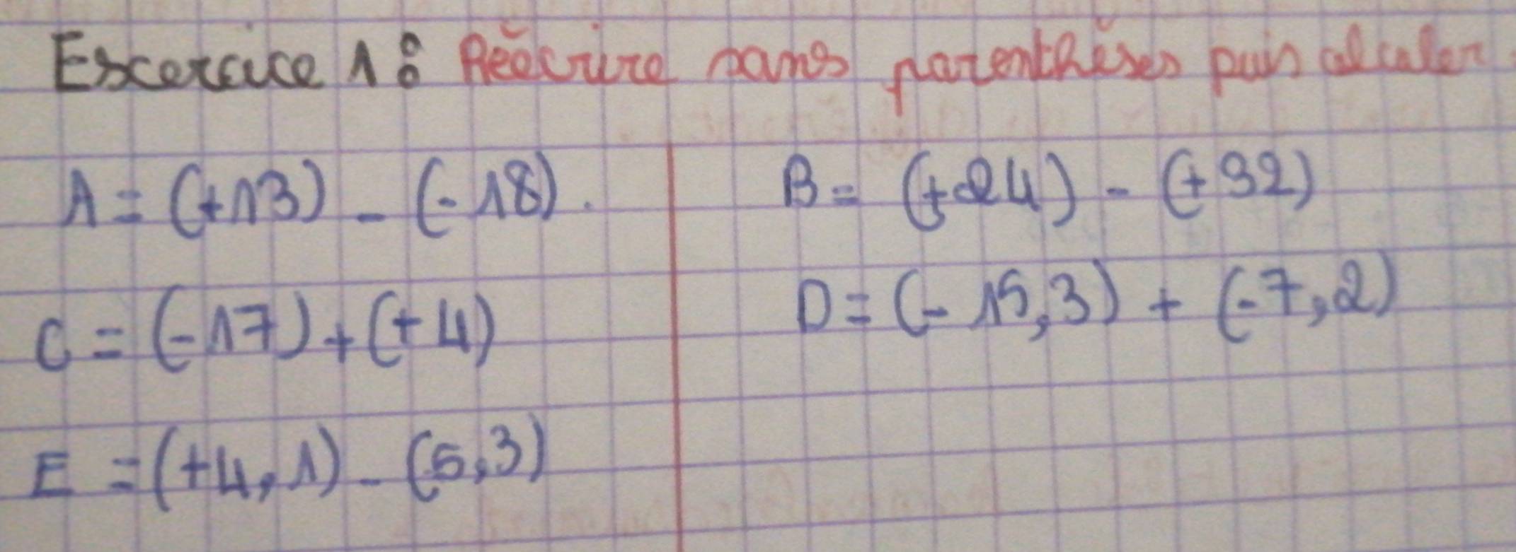 Excercice 18 Beecure hans natentheses pun allulen
A=(+13)-(-18).
B=(+24)-(+32)
C=(-17)+(+4)
D=(-15,3)+(-7,2)
E=(+4,1)-(5,3)