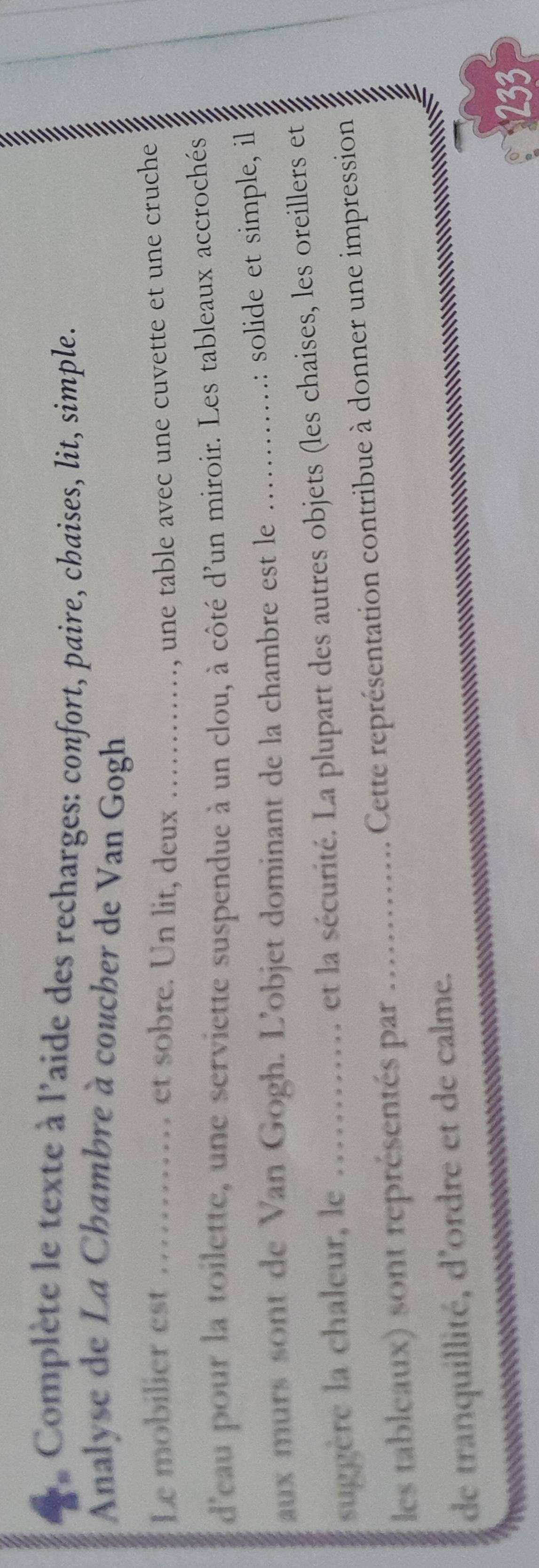 Complète le texte à l'aide des recharges: confort, paire, chaises, lit, simple. 
Analyse de La Chambre à coucher de Van Gogh 
Le mobilier est ……… et sobre. Un lit, deux ……_ , une table avec une cuvette et une cruche 
s 
d'eau pour la toilette, une serviette suspendue à un clou, à côté d'un miroir. Les tableaux accrochés 
aux murs sont de Van Gogh. L'objet dominant de la chambre est le : solide et simple, il 
suggère la chaleur, le ............ et la sécurité. La plupart des autres objets (les chaises, les oreillers et 
les tableaux) sont représentés par ............. Cette représentation contribue à donner une impression 
de tranquillité, d'ordre et de calme. 
233