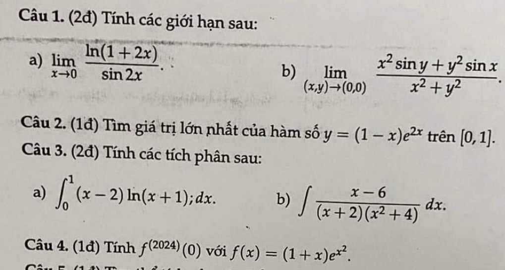 (2đ) Tính các giới hạn sau: 
a) limlimits _xto 0 (ln (1+2x))/sin 2x . 
b) limlimits _(x,y)to (0,0) (x^2sin y+y^2sin x)/x^2+y^2 . 
Câu 2. (1đ) Tìm giá trị lớn nhất của hàm số y=(1-x)e^(2x) trên [0,1]. 
Câu 3. (2đ) Tính các tích phân sau: 
a) ∈t _0^(1(x-2)ln (x+1);dx. b) ∈t frac x-6)(x+2)(x^2+4)dx. 
Câu 4. (1đ) Tính f^((2024))(0) với f(x)=(1+x)e^(x^2).