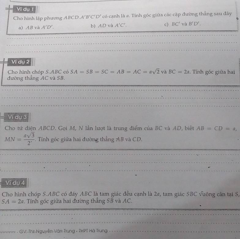 Ví dụ 1 
Cho hình lập phương ABCD. A'B'C'D' có cạnh là 4. Tính góc giữa các cặp đường thẳng sau đây 
c) 
a) AB và A'D'. b) AD và A'C'. BC'vaB'D'. 
Ví dụ 2 
Cho hình chóp S. ABC có SA=SB=SC=AB=AC=asqrt(2) và BC=2a. Tính góc giữa hai 
đường thẳng AC và SB. 
Ví dụ 3
Cho tứ diện ABCD. Gọi M, N lần lượt là trung điểm của BC và AD, biết AB=CD=a,
MN= asqrt(3)/2 . Tính góc giữa hai đường thẳng AB và CD. 
Ví du 4 
Cho hình chóp S. ABC có đáy ABC là tam giác đều cạnh là 2π, tam giác SBC vuông cân tại S,
SA=2a. Tính góc giữa hai đường thắng SB và AC. 
_ 
----- - GV; .Ths Nguyễn Văn Trung - THPT Hà Trung -