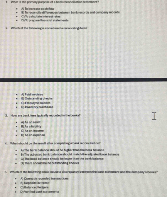 What is the primary purpose of a bank reconciliation statement?
A) To increase cash flow
B) To reconcile differences between bank records and company records
C) To calculate interest rates
D) To prepare financial statements
2. Which of the following is considered a reconciling iter?
A) Paid invoices
B) Outstanding checks
C) Employee salaries
D) Inventory purchases
3. How are bank fees typically recorded in the books?
A) As an assot
B) As a liability
C) As an income
D)As an expense
4. What should be the result after completing a bank reconciliation?
A) The bank balance should be higher than the book balance
B) The adjusted bank balance should match the adjusted book balance
C) The book balance should be lower than the bank balance
D) There should be no outstanding checks
5. Which of the following could cause a discrepancy between the bank statement and the company's books?
A) Correctly recorded transactions
B) Deposits in transit
C) Balanced ledgers
D) Verified bank statements