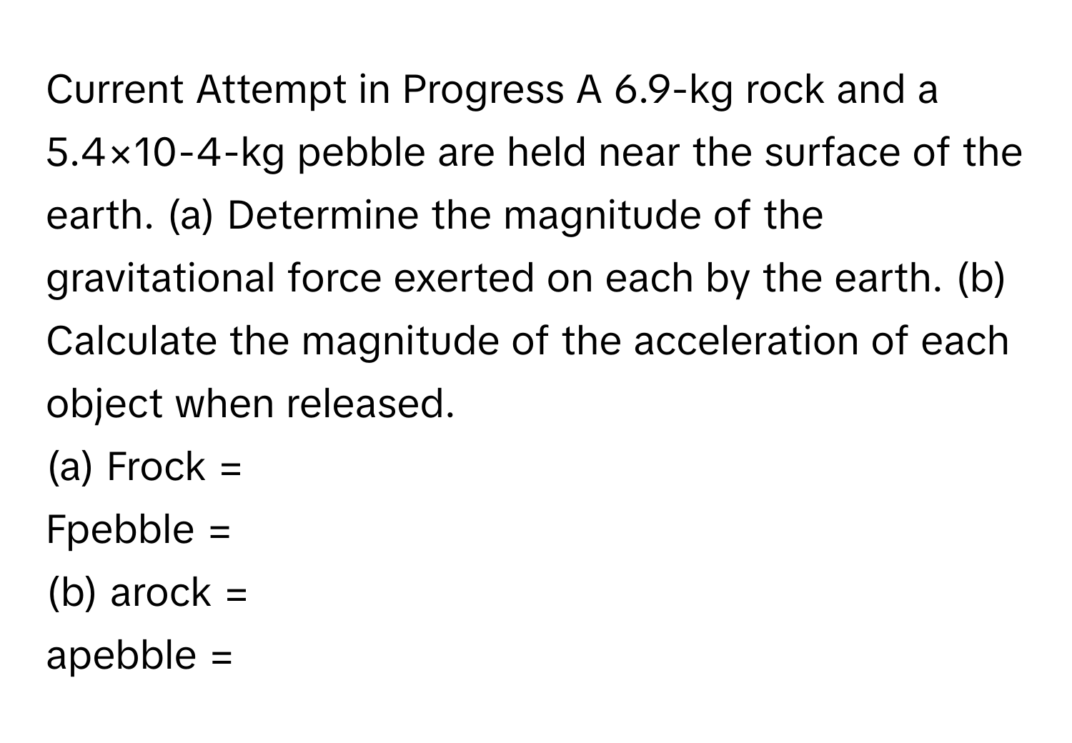 Current Attempt in Progress A 6.9-kg rock and a 5.4×10-4-kg pebble are held near the surface of the earth. (a) Determine the magnitude of the gravitational force exerted on each by the earth. (b) Calculate the magnitude of the acceleration of each object when released. 
(a) Frock =  
Fpebble =  
(b) arock =  
apebble =