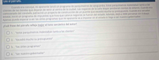 Lee el párrafo.
Cuando era concejal, mi oponente lanzó un programa de parquímetros de vanguardia. Estos parquímetros molestaban tanto a lss
clientes de las tiendas que dejaron de venir al centro de la ciudad. Los negocios de la calle Mayor perdierón cientos de dólares. Cuando era
comisionado del condado, patrocinó un proyecto de construcción de un puente que excedió mucho su presupuesto. Cuando era senador
estatal, inició un programa de impuestos que hizo que catorce negocios se fueran del estado. Además, dejó a 2000 personas sin trabajo
Apenas puedo esperar a ver los útiles programas que mi oponente va a imponer en el estado si llega a ser nuestro gobernador.
¿Cuál frase del párrafo refleja mejor el tono sarcástico del autor?
1. "estos parquímetros molestaban tanto a los clientes"
2. "excedió mucho su presupuesto"
3. 'los útiles programas"
4. "ser nuestro gobernador"