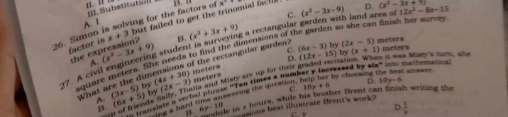 Substitution
C.
A. I
B. (x^2+3x+9) ng a rectangular garden with land area of (x^2-3x-9)
26. Simon is solving for the factors of x°
factor is x+3 but failed to get the trinomial fact
square meters. She needs to find the dimensions of the garden so she can finish her surve 12x^2-8x-15
27. A civil engineering student is su A the ex (x^2-3x+9) D. (x^2-3x+9)
it was Misty's turn, she
meters C. (12x-15) by (x+1) meters
D. atí
What are the dimensions of the rectangular garden? (6x-3) by (2x-5) meters
by ia and Misty are up for their
reased by slx" into mathematical
by (4x+30) (2x-3) meters
by choosing the best answer.
C. 10y+6 D. 10y-6
B translate a verbal phrase "Ten times a num!
ing a hard time answering the question.
ile in x hours, while his brother Brent can finish writing the
in t
A. (3x-5) (6x+5) . B. 6y-10
D.  1/y 
essions best illustrate Brent's work?
C. v