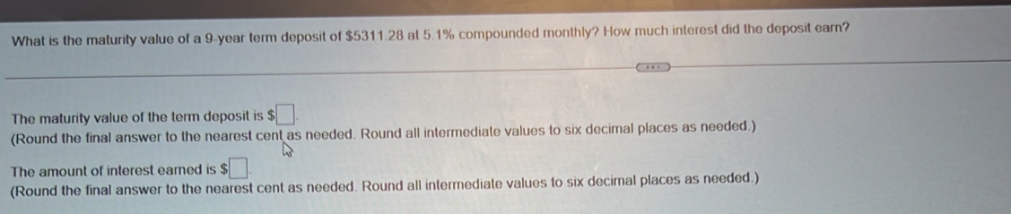 What is the maturity value of a 9-year term deposit of $5311.28 at 5.1% compounded monthly? How much interest did the deposit earn? 
The maturity value of the term deposit is $□. 
(Round the final answer to the nearest cent as needed. Round all intermediate values to six decimal places as needed.) 
The amount of interest eared is $□
(Round the final answer to the nearest cent as needed. Round all intermediate values to six decimal places as needed.)