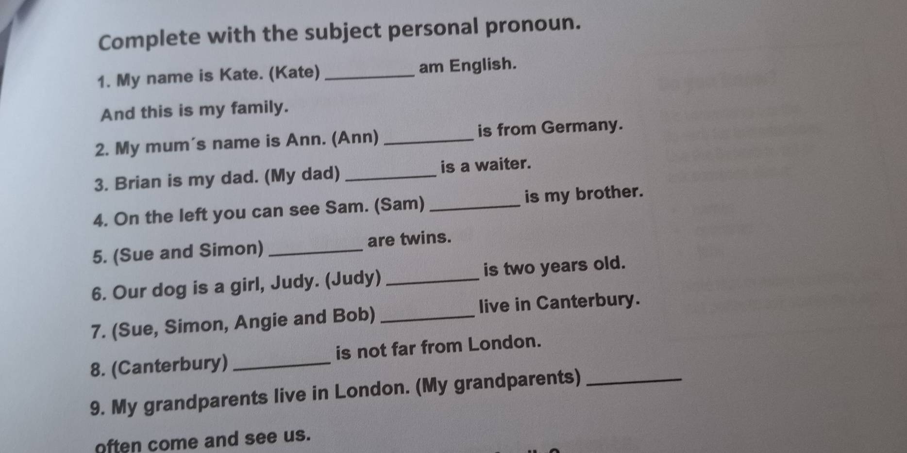 Complete with the subject personal pronoun. 
1. My name is Kate. (Kate) _am English. 
And this is my family. 
2. My mum's name is Ann. (Ann) _is from Germany. 
3. Brian is my dad. (My dad) _is a waiter. 
4. On the left you can see Sam. (Sam) _is my brother. 
5. (Sue and Simon) _are twins. 
6. Our dog is a girl, Judy. (Judy) _is two years old. 
live in Canterbury. 
7. (Sue, Simon, Angie and Bob)_ 
8. (Canterbury) _is not far from London. 
9. My grandparents live in London. (My grandparents)_ 
often come and see us.