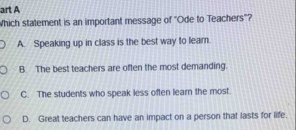 art A
Which statement is an important message of “Ode to Teachers”?
A. Speaking up in class is the best way to learn.
B. The best teachers are often the most demanding.
C. The students who speak less often learn the most.
D. Great teachers can have an impact on a person that lasts for life.