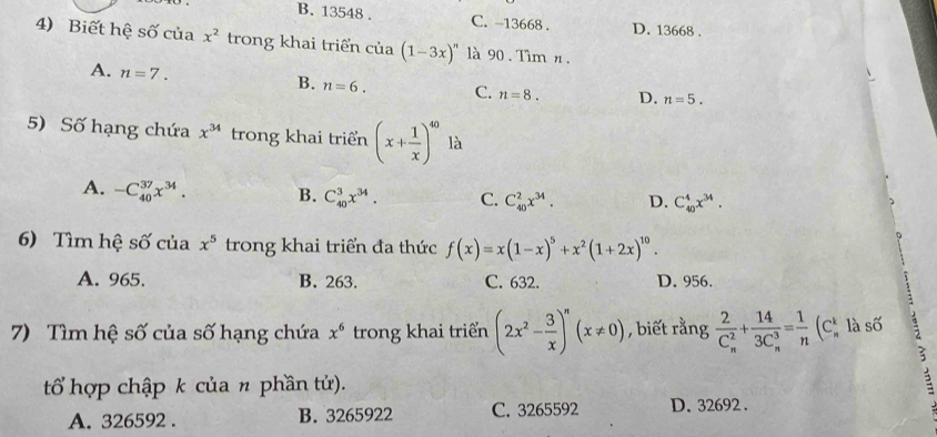 B. 13548. C. -13668. D. 13668.
4) Biết hệ số của x^2 trong khai triển cia(1-3x)'' à 90. Tìm n.
A. n=7.
B. n=6. C. n=8. D. n=5. 
5) Số hạng chứa x^(34) trong khai triển (x+ 1/x )^40 là
A. -C_(40)^(37)x^(34). B. C_(40)^3x^(34). C. C_(40)^2x^(34). D. C_(40)^4x^(34). 
6) Tìm hệ số của x^5 trong khai triển đa thức f(x)=x(1-x)^5+x^2(1+2x)^10.
A. 965. B. 263. C. 632. D. 956.
7) Tìm hệ số của số hạng chứa x^6 trong khai triển (2x^2- 3/x )^n(x!= 0) , biết rằng frac 2(C_n)^2+frac 14(3C_n)^3= 1/n (C_n^kla số
?
tổ hợp chập k của n phần tử).
A. 326592. B. 3265922 C. 3265592 D. 32692.