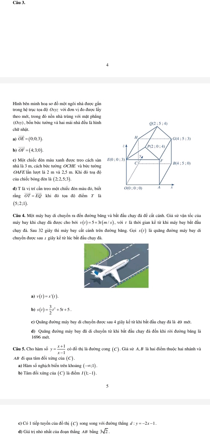 Hình bên minh hoạ sơ đồ một ngôi nhà được gắn
trong hệ trục tọa độ Oxyz với đơn vị đo được lấy
theo mét, trong đó nền nhà trùng với mặt phẳng
(Oxy) , bốn bức tường và hai mái nhà đều là hình
chữ nhật.
a) vector OE=(0;0;3).
b) vector OF=(4;3;0).
c) Một chiếc đèn màu xanh được treo cách sàn
nhà là 3 m, cách bức tường OCHE và bức tường
OAFE lần lượt là 2 m và 2,5 m. Khi đó toạ độ
của chiếc bóng đèn là (2;2,5;3).
d) T là vị trí cần treo một chiếc đèn màu đỏ, biết
rằng vector OT=vector EQ khi đó tọa độ điểm là
(5;2;1).
Câu 4. Một máy bay di chuyển ra đến đường băng và bắt đầu chạy đà đề cất cánh. Giả sử vận tốc của
máy bay khi chạy đà được cho bởi v(t)=5+3t(m/s) , với t là thời gian kể từ khi máy bay bắt đầu
chay đà. Sau 32 giây thì máy bay cất cánh trên đường băng. Gọi s(1) là quãng đường máy bay di
chuyển được sau 7 giây kể từ lúc bắt đầu chạy đà.
a) v(t)=s'(t).
b) s(t)= 3/2 t^2+5t+5.
c) Quãng đường máy bay di chuyển được sau 4 giây kể từ khi bắt đầu chạy đà là 49 mét.
d) Quãng đường máy bay đã di chuyển từ khi bắt đầu chạy đà đến khi rời đường băng là
1696 mét.
Câu 5. Cho hàm số y= (x+1)/x-1  có đồ thị là đường cong (C). Giả sử A,B là hai điểm thuộc hai nhánh và
AB đi qua tâm đối xứng của (C).
a) Hàm số nghịch biển trên khoảng (-∈fty ;1).
b) Tâm đối xứng của (C) là điểm I(1;-1).
5
c) Có 1 tiếp tuyến của đồ thị (C) song song với đường thẳng d:y=-2x-1.
d) Giá tri nhỏ nhất của đoan thắng AB bằng 3sqrt(2).