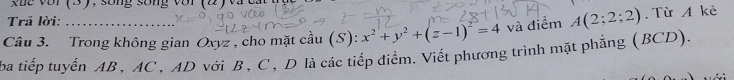 xue vớr (3), sống sống với (2) và ca 
Trā lời: 
Câu 3. Trong không gian Oxyz , cho mặt cầu (S): x^2+y^2+(z-1)^2=4 và điểm A(2;2;2). Từ A kè 
ba tiếp tuyến AB , AC , AD với B , C , D là các tiếp điểm. Viết phương trình mặt phẳng (BCD).