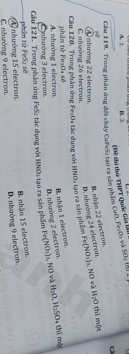 2.
A. 1. B. 3.
sẽ (Đề thi thử THPT Quốc Gia lài
Câu 119. Trong phản ứng đốt cháy CuFeS₂ tạo ra sản phẩm CuO, Fe _2O_3 và SO_2 th1 2.
Câ
B nhận 22 electron.
A nhường 22 electron.
D. nhường 24 electron.
Câu 120. Trong phản ứng Fe₃O4 tác dụng với HNO₃ tạo ra sản phẩm Fe(NO_3) : :, NO và H_2O thì một
C. nhường 26 electron.
phân tử Fe₃O4 sẽ
B. nhận 1 electron.
A. nhường 1 electron.
D. nhường 2 electron.
thì một
C. nhường 3 electron.
Câu 121. Trong phản ứng FeS₂ tác dụng với HNO_3 tạo ra sản phẩm Fe(NO_3) 3, NO và H_2O, H_2SO_4
phân tử FeS_2 sẽ
B nhận 15 electron.
A nhường 15 electron.
D. nhường 9 electron.
C. nhường 9 electron.