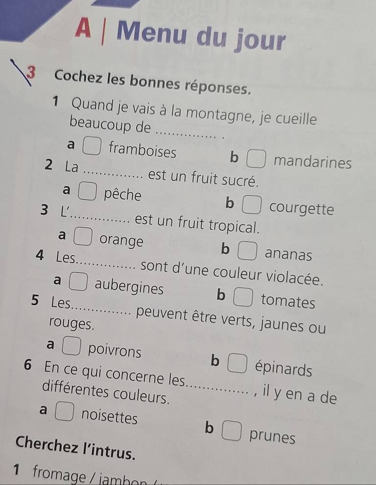 A | Menu du jour
3 Cochez les bonnes réponses.
1 Quand je vais à la montagne, je cueille
beaucoup de_
a framboises b mandarines
2 La _est un fruit sucré.
a pêche b courgette
3 L _est un fruit tropical.
a orange ananas
b
4 Les_ sont d’une couleur violacée.
a aubergines b tomates
5 Les_ peuvent être verts, jaunes ou
rouges.
a poivrons épinards
b
6 En ce qui concerne les_ , il y en a de
différentes couleurs.
a ( noisettes b prunes
Cherchez l’intrus.
1 fromage / im bo