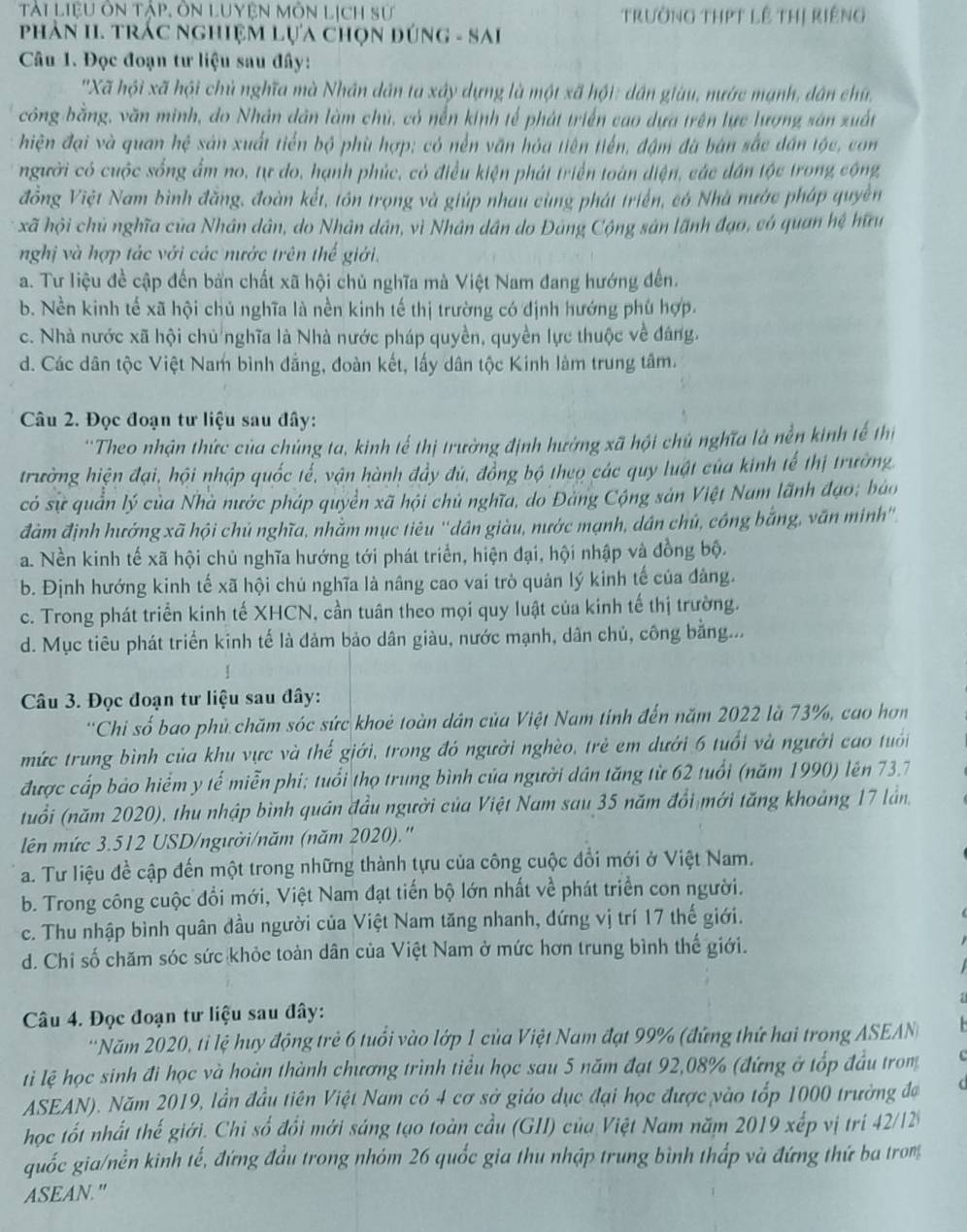 Tài LiệU ôn tập, ôn Luyện Môn Lịch sử trường tHPT lê thị riếng
PhảN II. TRÁC NghiệM Lựa chọn đúnG - SAi
Câu 1. Đọc đoạn tư liệu sau đây:
'Xã hội xã hội chủ nghĩa mà Nhân dân ta xây dựng là một xã hội: dân giàu, nước mạnh, dân chú,
công bằng, văn minh, do Nhân dân làm chủ, có nền kinh tế phát triển cao dựa trên lực lượng sản xuất
hiện đại và quan hệ sản xuất tiến bộ phù hợp; có nền văn hóa tiên tiến, đậm đà bàn sắc dân tộc, co
người có cuộc sống ẩm no, tự do, hạnh phúc, có điều kiện phát triển toàn diện, các dân tộc trong cộng
đồng Việt Nam bình đăng, đoàn kết, tôn trọng và giúp nhau cùng phát triển, có Nhà nước pháp quyền
xã hội chủ nghĩa của Nhân dân, do Nhân dân, vì Nhân dân do Đảng Cộng sân lãnh đạo, có quan hệ hữu
nghị và hợp tác với các nước trên thế giới.
a. Tư liệu đề cập đến bản chất xã hội chủ nghĩa mà Việt Nam đang hướng đến.
b. Nền kinh tế xã hội chủ nghĩa là nền kinh tế thị trường có định hướng phù hợp.
c. Nhà nước xã hội chủ nghĩa là Nhà nước pháp quyền, quyền lực thuộc về đáng.
d. Các dân tộc Việt Nam bình đẳng, đoàn kết, lấy dân tộc Kinh làm trung tâm.
Câu 2. Đọc đoạn tư liệu sau đây:
''Theo nhận thức của chủng ta, kinh tế thị trường định hướng xã hội chủ nghĩa là nền kinh tế thị
trường hiện đại, hội nhập quốc tể, vận hành đầy đủ, đồng bộ theo các quy luật của kinh tế thị trường
có sự quản lý của Nhà nước pháp quyền xã hội chủ nghĩa, do Đảng Cộng sản Việt Nam lãnh đạo; báo
đầm định hướng xã hội chủ nghĩa, nhằm mục tiêu ''dân giàu, nước mạnh, dân chủ, công bằng, văn minh''.
a. Nền kinh tế xã hội chủ nghĩa hướng tới phát triển, hiện đại, hội nhập và đồng bộ.
b. Định hướng kinh tế xã hội chủ nghĩa là nâng cao vai trò quản lý kinh tế của đảng.
c. Trong phát triển kinh tế XHCN, cần tuân theo mọi quy luật của kinh tế thị trường.
d. Mục tiêu phát triển kinh tế là đảm bảo dân giàu, nước mạnh, dân chủ, công bằng...
Câu 3. Đọc đoạn tư liệu sau đây:
'Chi số bao phủ chăm sóc sức khoẻ toàn dân của Việt Nam tính đến năm 2022 là 73%, cao hơn
mức trung bình của khu vực và thế giới, trong đó người nghèo, trẻ em dưới 6 tuổi và người cao tuổi
được cấp bảo hiểm y tế miễn phi; tuổi thọ trung bình của người dân tăng từ 62 tuổi (năm 1990) lên 73.7
(tuổi (năm 2020), thu nhập bình quân đầu người của Việt Nam sau 35 năm đổi mới tăng khoảng 17 lần,
lên mức 3.512 USD/người/năm (năm 2020).''
a. Tư liệu đề cập đến một trong những thành tựu của công cuộc đổi mới ở Việt Nam.
b. Trong công cuộc đổi mới, Việt Nam đạt tiến bộ lớn nhất về phát triển con người.
c. Thu nhập bình quân đầu người của Việt Nam tăng nhanh, đứng vị trí 17 thế giới.
d. Chi số chăm sóc sức khỏc toàn dân của Việt Nam ở mức hơn trung bình thế giới.
Câu 4. Đọc đoạn tư liệu sau đây:
'Năm 2020, ti lệ huy động trẻ 6 tuổi vào lớp 1 của Việt Nam đạt 99% (đứng thứ hai trong ASEAN
ti lệ học sinh đi học và hoàn thành chương trình tiểu học sau 5 năm đạt 92,08% (đứng ở tốp đầu trom   
ASEAN). Năm 2019, lần đầu tiên Việt Nam có 4 cơ sở giáo dục đại học được vào tốp 1000 trường đạ
học tốt nhất thế giới. Chi số đổi mới sáng tạo toàn cầu (GII) của Việt Nam năm 2019 xếp vị tri 42/12
quốc gia/nền kinh tế, đứng đầu trong nhóm 26 quốc gia thu nhập trung bình thấp và đứng thứ ba trom
ASEAN."