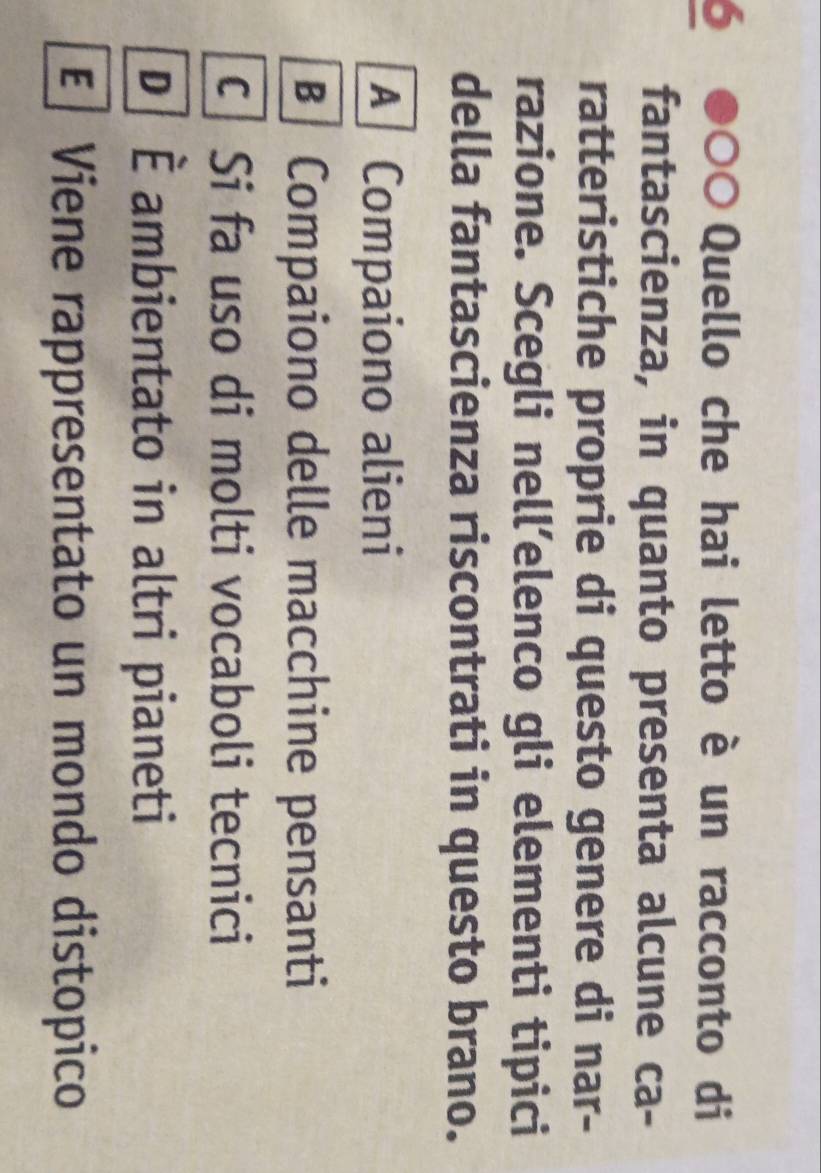 Quello che hai letto è un racconto di
a
fantascienza, in quanto presenta alcune ca-
ratteristiche proprie di questo genere di nar-
razione. Scegli nell’elenco gli elementi tipici
della fantascienza riscontrati in questo brano.
A Compaiono alieni
Compaiono delle macchine pensanti
c Si fa uso di molti vocaboli tecnici
D É ambientato in altri pianeti
E Viene rappresentato un mondo distopico