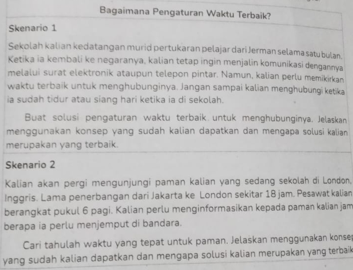 Bagaimana Pengaturan Waktu Terbaik? 
Skenario 1 
Sekolah kalian kedatangan murid pertukaran pelajar dari Jerman selama satu bulan. 
Ketika ia kembali ke negaranya, kalian tetap ingin menjalin komunikasi dengannya 
melalui surat elektronik ataupun telepon pintar. Namun, kalian perlu memikirkan 
waktu terbaik untuk menghubunginya. Jangan sampai kalian menghubungi ketika 
ia sudah tidur atau siang hari ketika ia di sekolah. 
Buat solusi pengaturan waktu terbaik untuk menghubunginya. Jelaskan 
menggunakan konsep yang sudah kalian dapatkan dan mengapa solusi kalian 
merupakan yang terbaik. 
Skenario 2 
Kalian akan pergi mengunjungi paman kalian yang sedang sekolah di London, 
Inggris. Lama penerbangan dari Jakarta ke London sekitar 18 jam. Pesawat kalian 
berangkat pukul 6 pagi. Kalian perlu menginformasikan kepada paman kalian jam 
berapa ia perlu menjemput di bandara. 
Cari tahulah waktu yang tepat untuk paman. Jelaskan menggunakan konsep 
yang sudah kalian dapatkan dan mengapa solusi kalian merupakan yang terbaik