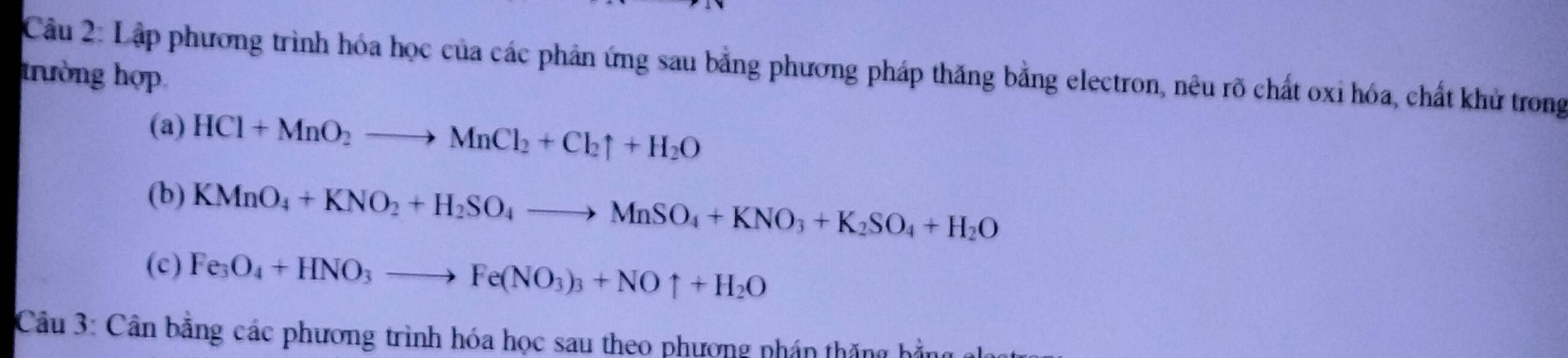 Lập phương trình hóa học của các phản ứng sau bằng phương pháp thăng bằng electron, nêu rõ chất oxi hóa, chất khử trong 
trường hợp 
(a) HCl+MnO_2to MnCl_2+Cl_2uparrow +H_2O
(b) KMnO_4+KNO_2+H_2SO_4to MnSO_4+KNO_3+K_2SO_4+H_2O
(c) Fe_3O_4+HNO_3to Fe(NO_3)_3+NOuparrow +H_2O
Câu 3: Cần bằng các phương trình hóa học sau theo phượng nhán thăng hả