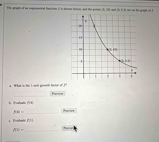 The graph of an exponential function f is shown below, and the points (2,10) and (3,5.2) are on the graph of f.
a. What is the 1-unit growth factor of f?
Preview
b. Evaluate f(4).
f(4)=
Preview
c. Evaluate f(1).
f(1)=
Previev