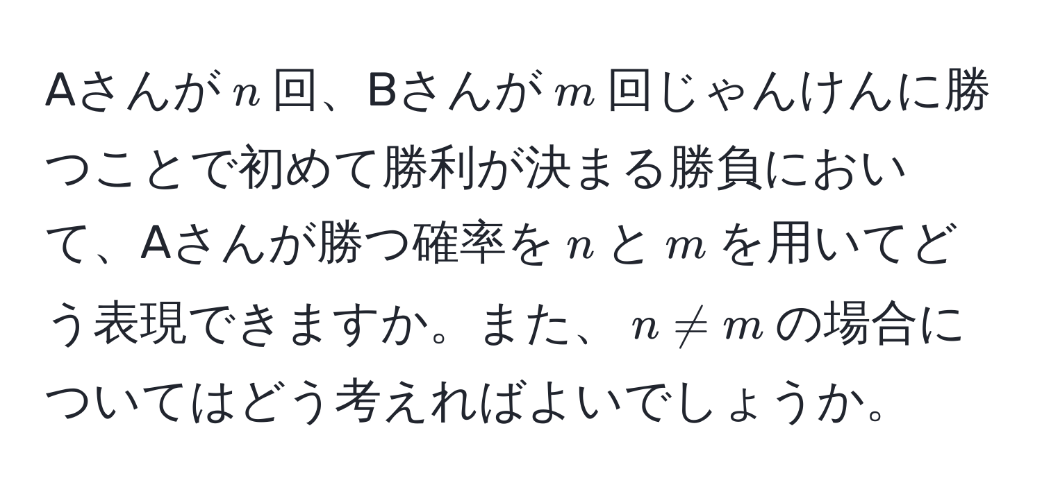 Aさんが$n$回、Bさんが$m$回じゃんけんに勝つことで初めて勝利が決まる勝負において、Aさんが勝つ確率を$n$と$m$を用いてどう表現できますか。また、$n != m$の場合についてはどう考えればよいでしょうか。