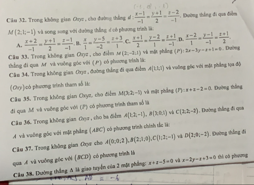 Trong không gian Oxyz , cho đường thẳng d :  (x-1)/-1 = (y+1)/2 = (z-2)/-1 . Đường thẳng đi qua điểm
M(2;1;-1) và song song với đường thẳng đ có phương trình là:
A.  (x+2)/-1 = (y+1)/2 = (z-1)/-1  B.  x/1 = (y-5)/-2 = (z+3)/1 . C.  (x+1)/2 = (y-2)/1 = (z+1)/-1 . D.  (x-2)/1 = (y-1)/-1 = (z+1)/2 .
Câu 33. Trong không gian Oxyz , cho điểm M(2;-2;1) và mặt phẳng (P): 2x-3y-z+1=0 , Đường
thẳng đi qua M và vuông góc với () có phương trình là:
Câu 34. Trong không gian Oxyz , đường thẳng đi qua điểm A(1;1;1) và vuông góc với mặt phẳng tọa độ
(Oxy) có phương trình tham số là:
Câu 35. Trong không gian Oxyz, cho điểm M(3;2;-1) và mặt phẳng (P): x+z-2=0. Đường thẳng
đi qua Môvà vuông góc với (P) có phương trình tham số là
Câu 36. Trong không gian Oxyz , cho ba điểm A(1;2;-1),B(3;0;1) và C(2;2;-2). Đường thẳng đi qua
A và vuông góc với mặt phẳng (ABC) có phương trình chính tắc là:
Câu 37. Trong không gian Oxyz cho A(0;0;2),B(2;1;0),C(1;2;-1) và D(2;0;-2). Đường thẳng đi
qua A và vuông góc với (BCD) có phương trình là
Câu 38. Đường thẳng A là giao tuyến của 2 mặt phẳng: x+z-5=0 và x-2y-z+3=0 thì có phương