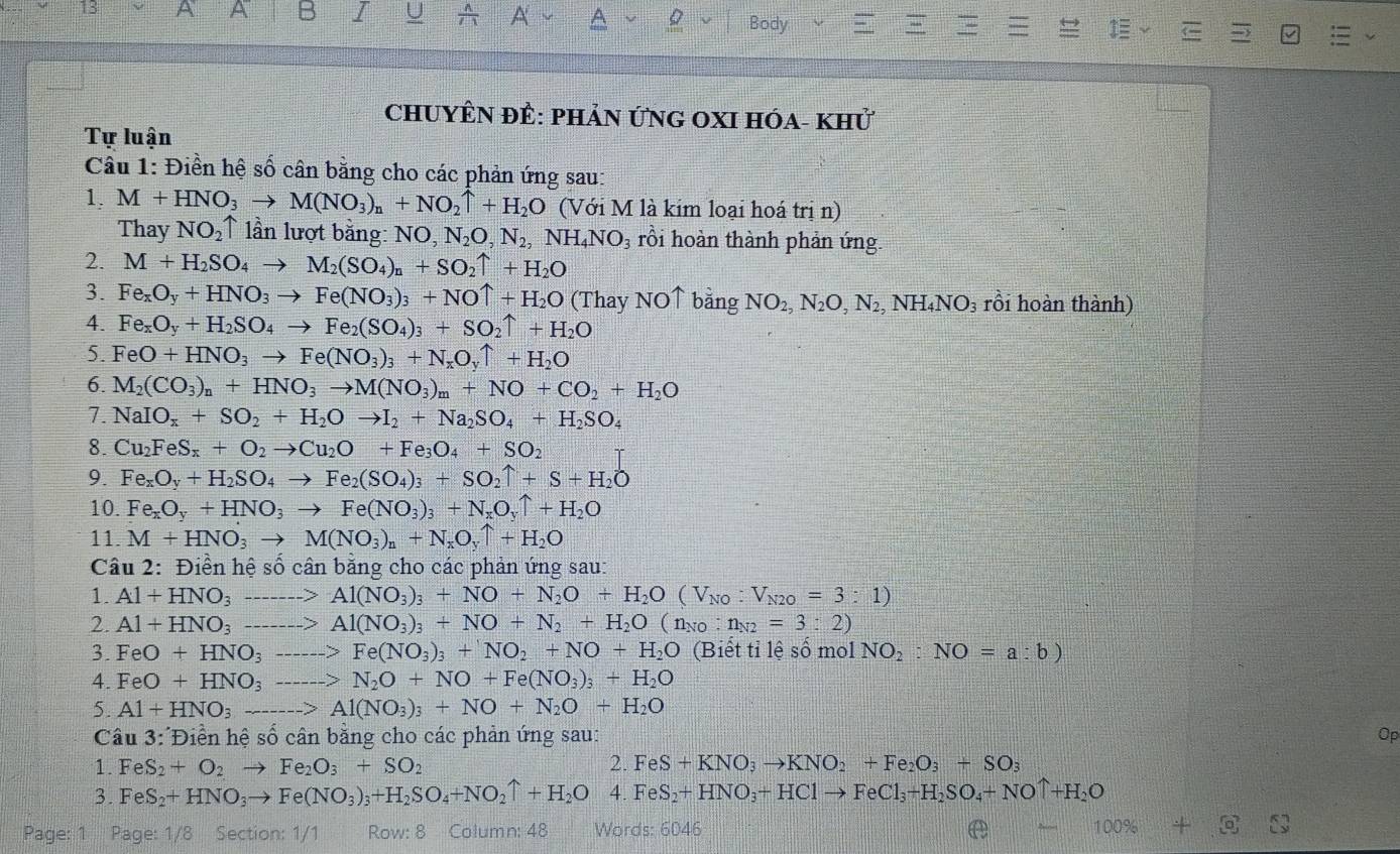 A
Body
ChUYÊN ĐÊ: pHảN ỨNG OXI Hóa- khử
Tự luận
Cầu 1: Điền hệ số cân bằng cho các phản ứng sau:
1. M+HNO_3to M(NO_3)_n+NO_2uparrow +H_2O (Với M là kim loại hoá trị n)
Thay NO_2uparrow lần lượt bằng: NO, N_2O,N_2,NH_4NO_3 rồi hoàn thành phản ứng
2. M+H_2SO_4to M_2(SO_4)_n+SO_2uparrow +H_2O
3. Fe_xO_y+HNO_3to Fe(NO_3)_3+NOuparrow +H_2O (Thay NO↑ bằng NO_2,N_2O,N_2 , NH ,NO 03 rồi hoàn thành)
4. Fe_xO_y+H_2SO_4to Fe_2(SO_4)_3+SO_2uparrow +H_2O
5. FeO+HNO_3to Fe(NO_3)_3+N_xO_yuparrow +H_2O
6. M_2(CO_3)_n+HNO_3to M(NO_3)_m+NO+CO_2+H_2O
7. NaIO_x+SO_2+H_2Oto I_2+Na_2SO_4+H_2SO_4
8. Cu_2FeS_x+O_2to Cu_2O+Fe_3O_4+SO_2
9. Fe_xO_y+H_2SO_4to Fe_2(SO_4)_3+SO_2uparrow +S+H_2O
10. Fe_xO_y+HNO_3to Fe(NO_3)_3+N_xO_yuparrow +H_2O
11. M+HNO_3to M(NO_3)_n+N_xO_yuparrow +H_2O
Câu 2: Điền hệ số cân bằng cho các phản ứng sau:
1. Al+HNO_3 _> Al(NO_3)_3+NO+N_2O+H_2O(V_NO:V_N2O=3:1)
2. Al+HNO_3 _ Al(NO_3)_3+NO+N_2+H_2O(n_NO:n_N2=3:2)
3. FeO+HNO_3 _ Fe(NO_3)_3+NO_2+NO+H_2O (Biết tỉ lệ số mol NO_2:NO=a:b)
4. FeO+HNO_3 _ N_2O+NO+Fe(NO_3)_3+H_2O
5. Al+HNO_3to Al(NO_3)_3+NO+N_2O+H_2O
Câu . 3: D hền hệ số cân bằng cho các phản ứng sau: Op
1. FeS_2+O_2to Fe_2O_3+SO_2 2. FeS+KNO_3to KNO_2+Fe_2O_3+SO_3
3. F eS_2+HNO_3to Fe(NO_3)_3+H_2SO_4+NO_2uparrow +H_2O 4.FeS_2+HNO_3+HClto FeCl_3+H_2SO_4+NOuparrow +H_2O
Page: 1 Page: 1/8 Section: 1/1 Row: 8 Column: 48 Words: 6046
100%