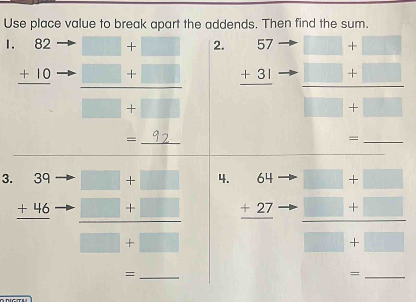 Use place value to break apart the addends. Then find the sum. 
1. beginarrayr 82 +10 hline endarray
□ +□ 2.
 (□ +□ )/□ +□   beginarrayr 57 +31 hline endarray beginarrayr □ +□  □ +□  hline endarray
□ +□
=_ 92 _ 
_= 
3. beginarrayr 39 +46 hline endarray
 (□ +□ )/□ +□   4.
beginarrayr 64 +27 hline endarray beginarrayr =□ +□  +□ +□  hline □ +□ endarray
_= 
_=