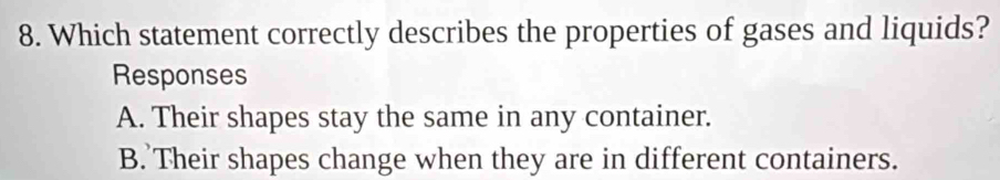Which statement correctly describes the properties of gases and liquids?
Responses
A. Their shapes stay the same in any container.
B. Their shapes change when they are in different containers.