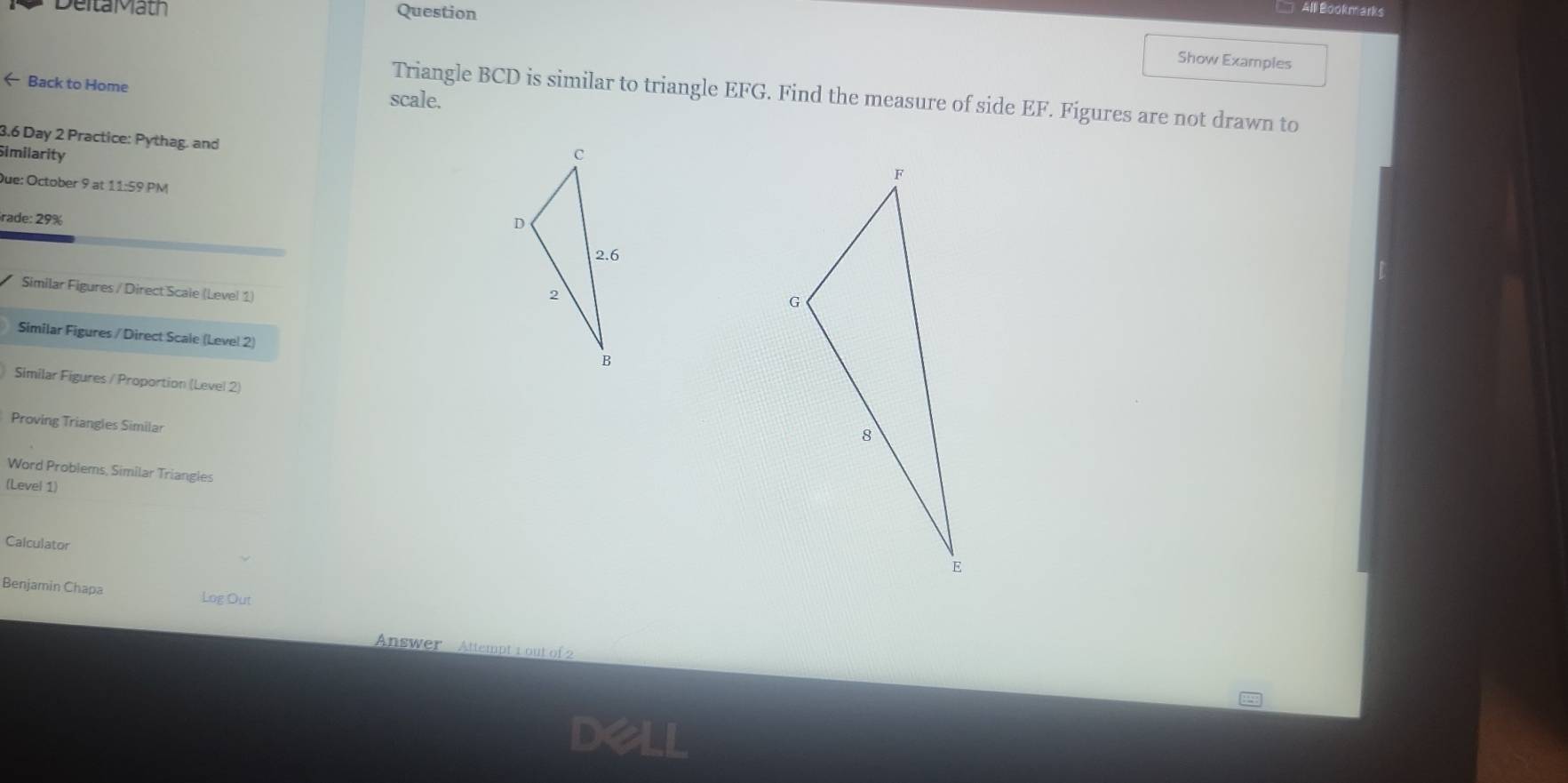 DeitaMath All Bookmarks
Question
Show Examples
← Back to Home scale.
Triangle BCD is similar to triangle EFG. Find the measure of side EF. Figures are not drawn to
3.6 Day 2 Practice: Pythag. and
Similarity 
Due: October 9 at ! 1:5° PM
rade: 29%
Similar Figures / Direct Scale (Level 1)
Similar Figures / Direct Scale (Level 2)
Similar Figures / Proportion (Level 2)
Proving Triangles Similar
Word Problems, Similar Triangles
(Level 1)
Calculator
Benjamin Chapa Log Out
Answer Attempt 1 out of2