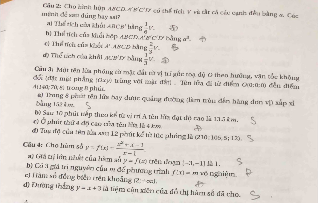 Cho hình hộp ABCD. A'B'C'D' có thể tích V và tất cả các cạnh đều bằng a. Các
mệnh đề sau đúng hay sai?
a) Thể tích của khối ABCB' bằng  1/6 V.
b) Thể tích của khối hộp ABCD. A'B'C'D' bằng a^3.
c) Thể tích của khối A'. ABCD bằng  2/3 V.
d) Thể tích của khối ACB'D' bằng  1/3 V.
Câu 3: Một tên lửa phóng từ mặt đất từ vị trí gốc toạ độ O theo hướng, vận tốc không
đổi (đặt mặt phẳng (Oxy) trùng với mặt đất) . Tên lửa đi từ điểm O(0; 0:0 đến điểm
A(140; 70; 8) trong 8 phút.
a) Trong 8 phút tên lửa bay được quảng đường (làm tròn đến hàng đơn vị) xấp xỉ
bằng 152 km.
b) Sau 10 phút tiếp theo kể từ vị trí A tên lửa đạt độ cao là 13.5 km.
c) Ở phút thứ 4 độ cao của tên lửa là 4 km.
d) Toạ độ của tên lửa sau 12 phút kể từ lúc phóng là (210;105,5; 12).
Câu 4: Cho hàm số y=f(x)= (x^2+x-1)/x-1 .
a) Giá trị lớn nhất của hàm số y=f(x) trên đoạn [-3,-1] là 1.
b) Có 3 giá trị nguyên của m để phương trình f(x)=m vô nghiệm.
c) Hàm số đồng biến trên khoảng (2;+∈fty ).
d) Đường thẳng y=x+3 là tiệm cận xiên của đồ thị hàm số đã cho.