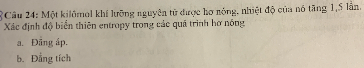 Một kilômol khí lưỡng nguyên tử được hơ nóng, nhiệt độ của nó tăng 1, 5 lần.
Xác định độ biển thiên entropy trong các quá trình hơ nóng
a. Đăng áp.
b. Đẳng tích