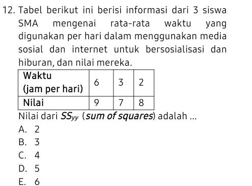 Tabel berikut ini berisi informasi dari 3 siswa
SMA mengenai rata-rata waktu yang
digunakan per hari dalam menggunakan media
sosial dan internet untuk bersosialisasi dan
hiburan, dan nilai mereka.
Nilai dari SS_yy 、 (sum of squares) adalah ...
A. 2
B. 3
C. 4
D. 5
E. 6