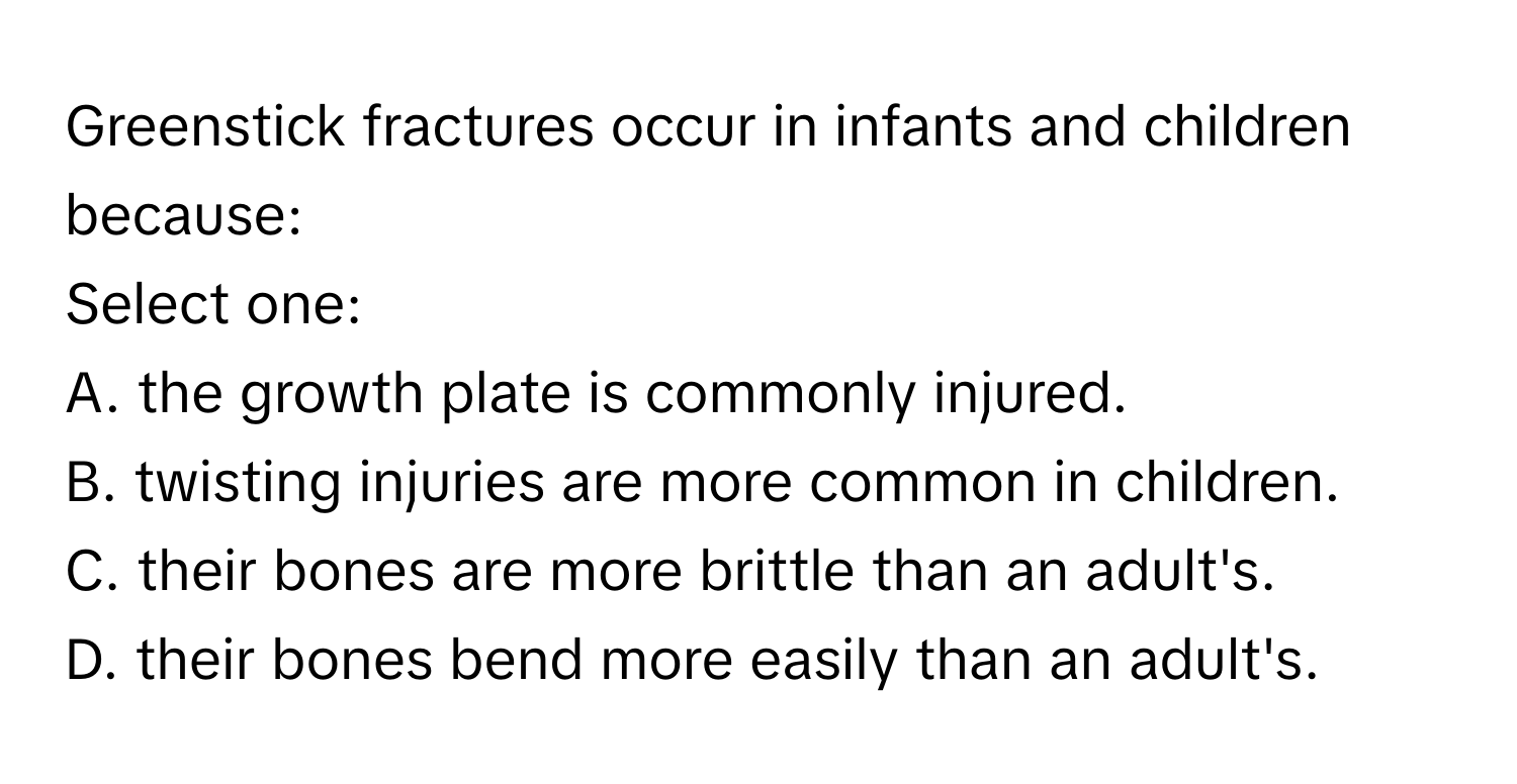 Greenstick fractures occur in infants and children because:

Select one:
A. the growth plate is commonly injured.
B. twisting injuries are more common in children.
C. their bones are more brittle than an adult's.
D. their bones bend more easily than an adult's.