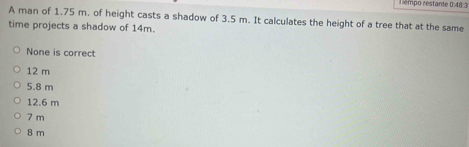 Tempo restante 0:48:3 
A man of 1.75 m. of height casts a shadow of 3.5 m. It calculates the height of a tree that at the same
time projects a shadow of 14m.
None is correct
12 m
5.8 m
12.6 m
7 m
8 m