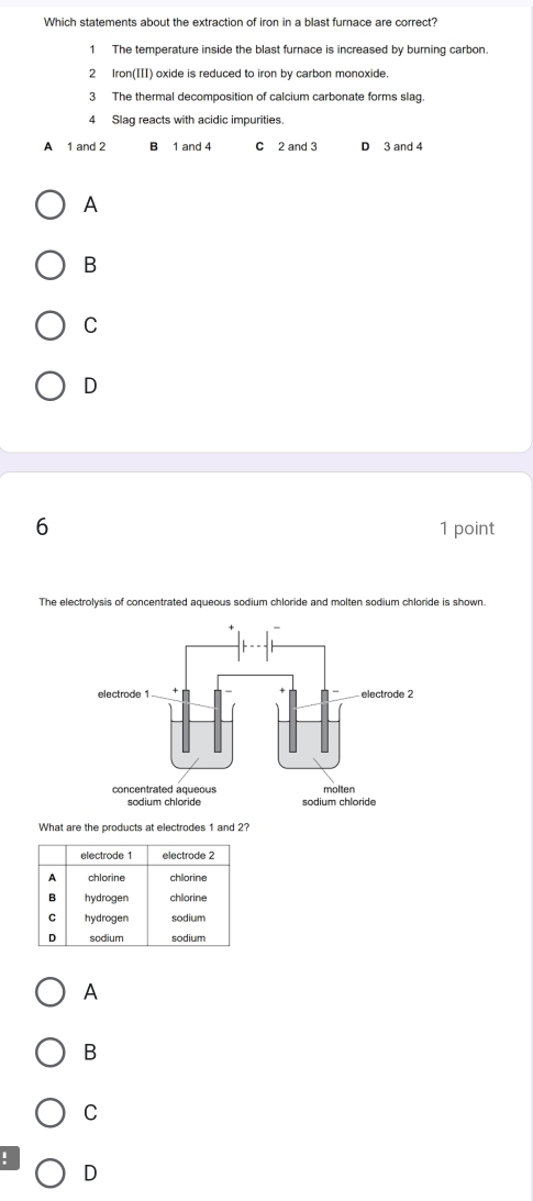 Which statements about the extraction of iron in a blast furnace are correct?
1 The temperature inside the blast furnace is increased by burning carbon.
2 Iron(III) oxide is reduced to iron by carbon monoxide.
3 The thermal decomposition of calcium carbonate forms slag.
4 Slag reacts with acidic impurities.
A 1 and 2 B 1 and 4 c 2 and 3 D 3 and 4
A
B
C
D
6 1 point
The electrolysis of concentrated aqueous sodium chloride and molten sodium chloride is shown.
concentrated aqueous molten
sodium chloride sodium chloride
What are the products at electrodes 1 and 2?
A
B
C
!
D