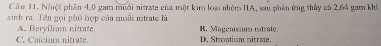 Nhiệt phân 4,0 gam muối nitrate của một kim loại nhóm IIA, sau phản ứng thấy có 2,64 gam khí
sinh ra. Tên gọi phù hợp của muối nitrate là
A. Beryllium nitrate. B. Magenisium nitrate.
C. Calcium nitrate. D. Strontium nitrate.