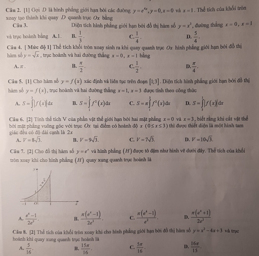 [1] Gọi D là hình phẳng giới hạn bởi các đường y=e^(4x),y=0,x=0 và x=1. Thể tích của khối tròn
xoay tạo thành khi quay D quanh trục Ox bằng
Câu 3. Diện tích hình phẳng giới hạn bởi đồ thị hàm số y=x^3 , đường thắng x=0,x=1
và trục hoành bằng A.1. B.  1/3 . C.  1/4 . D.  5/4 .
Câu 4. [ Mức độ 1] Thể tích khổi tròn xoay sinh ra khi quay quanh trục Ox hình phẳng giới hạn bởi đồ thị
hàm số y=sqrt(x) , trục hoành và hai đường thẳng x=0,x=1 bằng
A.π. B.  π /2 . C.  1/2 . D.  π /4 .
Câu 5. [1] Cho hàm số y=f(x) xác định và liên tục trên đoạn [1;3]. Diện tích hình phẳng giới hạn bởi đồ thị
hàm số y=f(x) , trục hoành và hai đường thẳng x=1,x=3 được tính theo công thức
A. S=∈tlimits _1^(3|f(x)|dx B. S=∈tlimits _1^3f^2)(x)dx C. S=π ∈tlimits _1^(1f^2)(x)dx D. S=∈tlimits _3^(1|f(x)|dx
Câu 6. [2] Tính thể tích V của phần vật thể giới hạn bởi hai mặt phẳng x=0 và x=3 , biết rằng khi cắt vật thể
bởi mặt phẳng vuông góc với trục Ox tại điểm có hoành DO x(0≤ x≤ 3) thì được thiết diện là một hình tam
giác đều có độ dài cạnh là 2x
A. V=8sqrt(3). B. V=9sqrt 3). C. V=7sqrt(3). D. V=10sqrt(3).
Câu 7. [2] Cho đồ thị hàm số y=e^x và hình phẳng (H) được tô đậm như hình vẽ dưới đây. Thể tích của khối
tròn xoay khi cho hình phẳng (H) quay xung quanh trục hoành là
A.  (e^4-1)/2e^2 . B.  (π (e^4-1))/2e^2 . C.  (π (e^t-1))/e^2 . D.  (π (e^4+1))/2e^2 
Câu 8. [2] Thể tích của khổi tròn xoay khi cho hình phẳng giới hạn bởi đồ thị hàm số y=x^2-4x+3 và trục
hoành khi quay xung quanh trục hoành là
A.  5/16 . B.  15π /16 . C.  5π /16 . D.  16π /15 ,