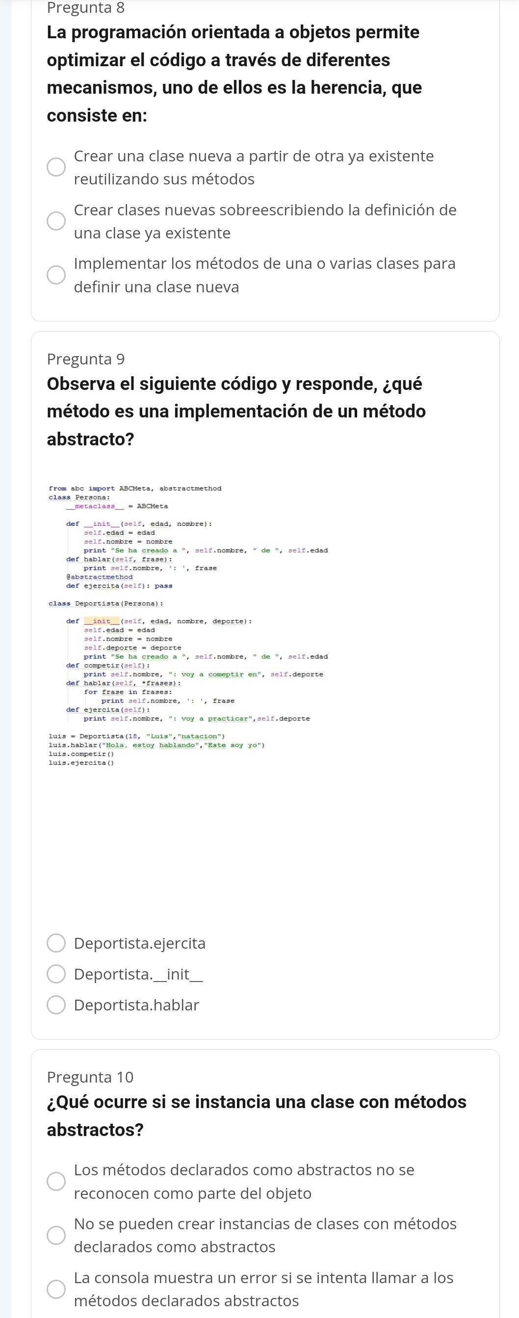 Pregunta 8
La programación orientada a objetos permite
optimizar el código a través de diferentes
mecanismos, uno de ellos es la herencia, que
consiste en:
Crear una clase nueva a partir de otra ya existente
reutilizando sus métodos
Crear clases nuevas sobreescribiendo la definición de
una clase ya existente
Implementar los métodos de una o varias clases para
definir una clase nueva
Pregunta 9
Observa el siguiente código y responde, ¿qué
método es una implementación de un método
abstracto?
self.edad - edagdad, nombre):
print "Se ha creado a ", self.nombre, " de ", self.edad
def competir(shmmbre, ": voy a comeptir en", self.deporte
def hablar(self, *frases):
Deportista.ejercita
Deportista._ init_
Deportista.hablar
Pregunta 10
¿Qué ocurre si se instancia una clase con métodos
abstractos?
Los métodos declarados como abstractos no se
reconocen como parte del objeto
No se pueden crear instancias de clases con métodos
declarados como abstractos
La consola muestra un error si se intenta llamar a los
métodos declarados abstractos