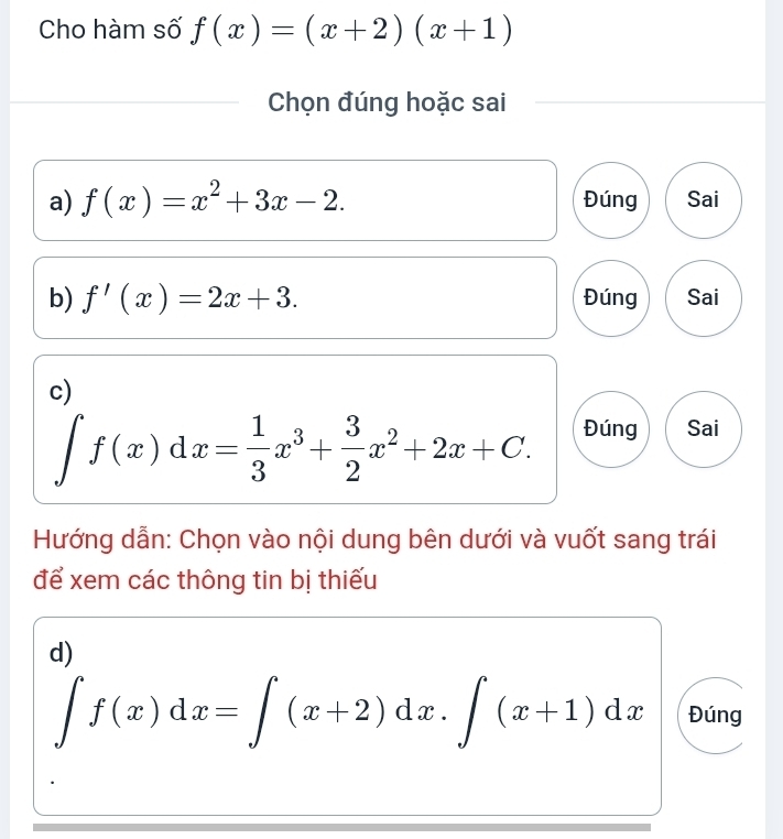 Cho hàm số f(x)=(x+2)(x+1)
Chọn đúng hoặc sai
a) f(x)=x^2+3x-2. Đúng Sai
b) f'(x)=2x+3. Đúng Sai
c)
∈t f(x)dx= 1/3 x^3+ 3/2 x^2+2x+C.
Đúng Sai
Hướng dẫn: Chọn vào nội dung bên dưới và vuốt sang trái
để xem các thông tin bị thiếu
d)
∈t f(x)dx=∈t (x+2)dx.∈t (x+1)dx Đúng