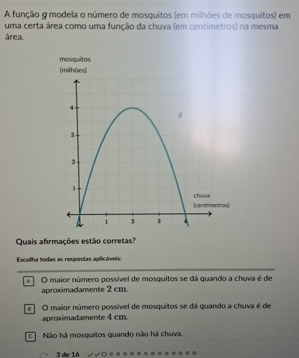 A função g modela o número de mosquitos (em milhões de mosquitos) em
uma certa área como uma função da chuva (em centimetros) na mesma
área.
Quais afırmações estão corretas?
Escolha todas as respostas aplicáveis:
A O maior número possível de mosquitos se dá quando a chuva é de
aproximadamente 2 cm.
e O maior número possível de mosquitos se dá quando a chuva é de
aproximadamente 4 cm.
c Não há mosquitos quando não há chuva.
3 de 16