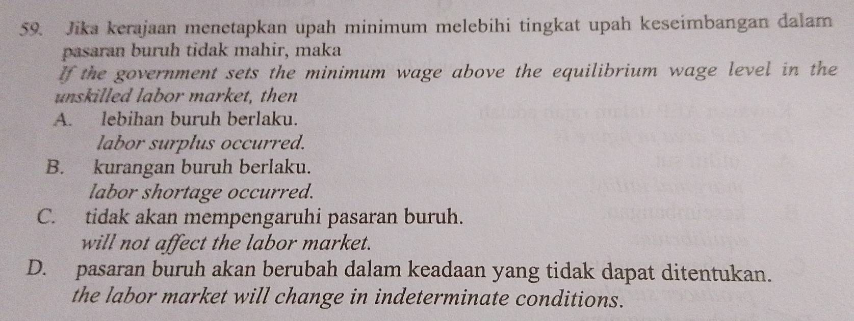 Jika kerajaan menetapkan upah minimum melebihi tingkat upah keseimbangan dalam
pasaran buruh tidak mahir, maka
If the government sets the minimum wage above the equilibrium wage level in the
unskilled labor market, then
A. lebihan buruh berlaku.
labor surplus occurred.
B. kurangan buruh berlaku.
labor shortage occurred.
C. tidak akan mempengaruhi pasaran buruh.
will not affect the labor market.
D. pasaran buruh akan berubah dalam keadaan yang tidak dapat ditentukan.
the labor market will change in indeterminate conditions.