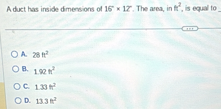 A duct has inside dimensions of 16''* 12''. The area, in ft^2 , is equal to_
A. 28ft^2
B. 1.92ft^2
C. 1.33ft^2
D. 13.3ft^2