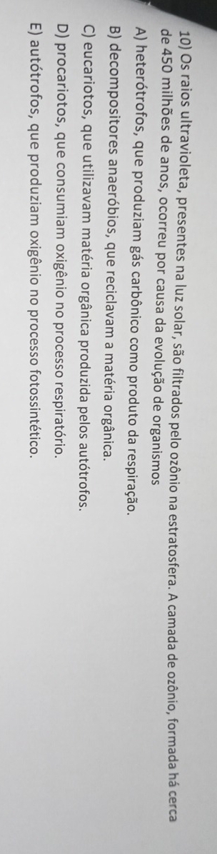 Os raios ultravioleta, presentes na luz solar, são filtrados pelo ozônio na estratosfera. A camada de ozônio, formada há cerca
de 450 milhões de anos, ocorreu por causa da evolução de organismos
A) heterótrofos, que produziam gás carbônico como produto da respiração.
B) decompositores anaeróbios, que reciclavam a matéria orgânica.
C) eucariotos, que utilizavam matéria orgânica produzida pelos autótrofos.
D) procariotos, que consumiam oxigênio no processo respiratório.
E) autótrofos, que produziam oxigênio no processo fotossintético.