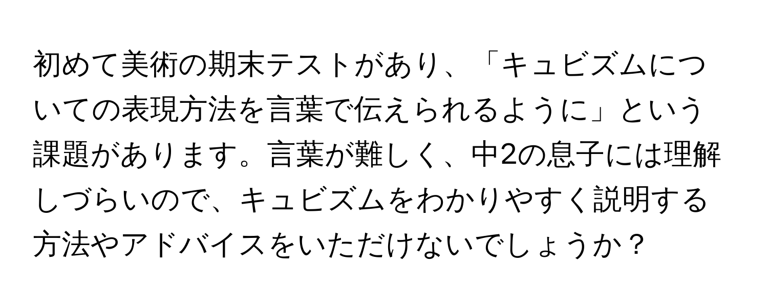 初めて美術の期末テストがあり、「キュビズムについての表現方法を言葉で伝えられるように」という課題があります。言葉が難しく、中2の息子には理解しづらいので、キュビズムをわかりやすく説明する方法やアドバイスをいただけないでしょうか？