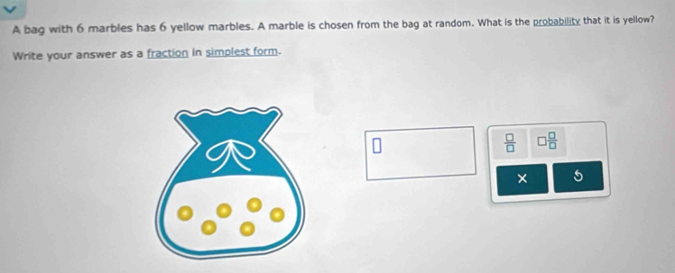 A bag with 6 marbles has 6 yellow marbles. A marble is chosen from the bag at random. What is the probability that it is yellow? 
Write your answer as a fraction in simplest form.
 □ /□   □  □ /□  
× 5